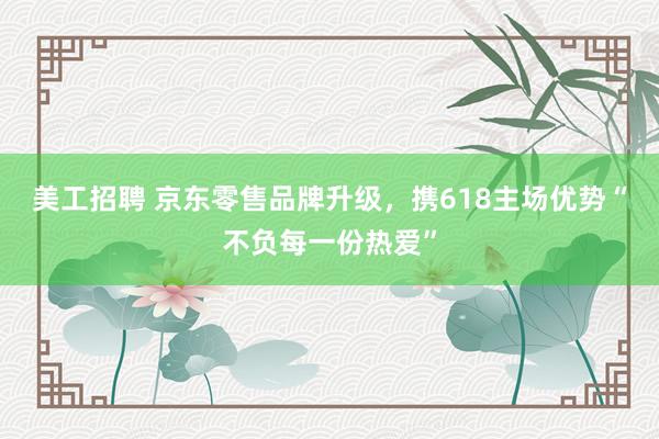 美工招聘 京东零售品牌升级，携618主场优势“不负每一份热爱”