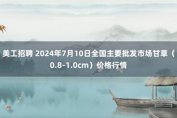 美工招聘 2024年7月10日全国主要批发市场甘草（0.8-1.0cm）价格行情