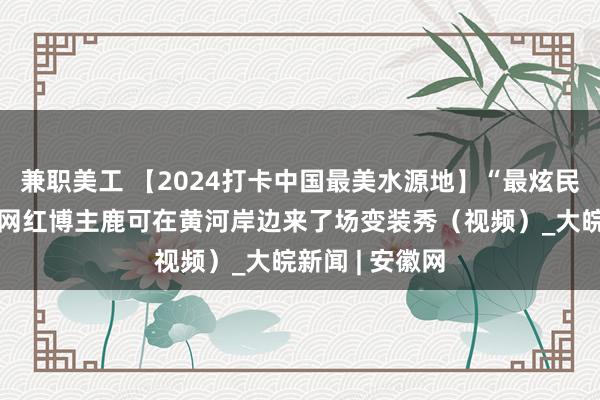 兼职美工 【2024打卡中国最美水源地】“最炫民族风”！英国网红博主鹿可在黄河岸边来了场变装秀（视频）_大皖新闻 | 安徽网