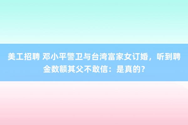 美工招聘 邓小平警卫与台湾富家女订婚，听到聘金数额其父不敢信：是真的？