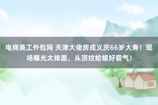 电商美工外包网 天津大佬房成义庆66岁大寿！现场曝光太排面，头顶纹蛤蟆好霸气！