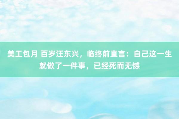 美工包月 百岁汪东兴，临终前直言：自己这一生就做了一件事，已经死而无憾