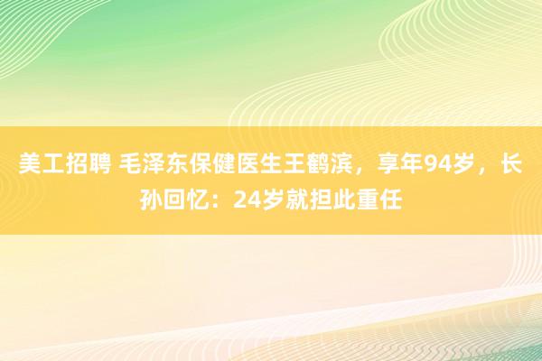 美工招聘 毛泽东保健医生王鹤滨，享年94岁，长孙回忆：24岁就担此重任