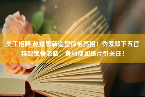 美工招聘 赵露思新造型惊艳亮相！伪素颜下五官精致锁骨吸睛，身材瘦如纸片引关注！